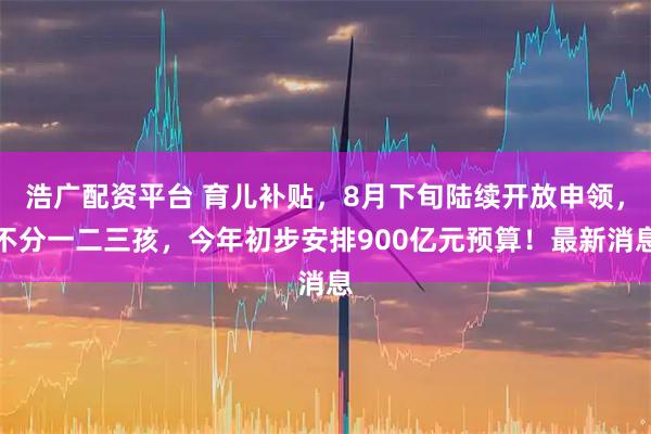 浩广配资平台 育儿补贴，8月下旬陆续开放申领，不分一二三孩，今年初步安排900亿元预算！最新消息
