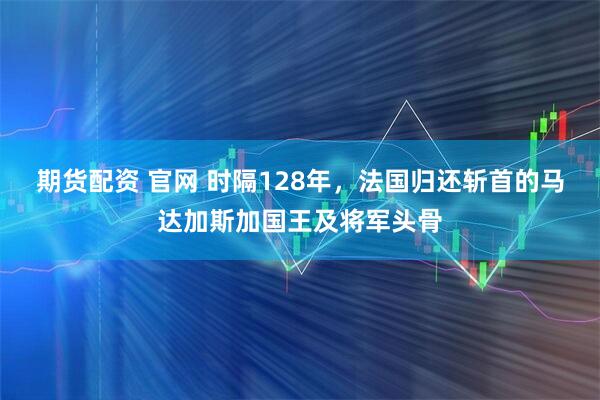 期货配资 官网 时隔128年，法国归还斩首的马达加斯加国王及将军头骨