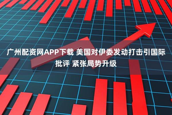广州配资网APP下载 美国对伊委发动打击引国际批评 紧张局势升级