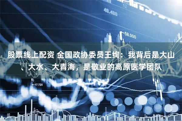 股票线上配资 全国政协委员王绚：我背后是大山、大水、大青海，是敬业的高原医学团队