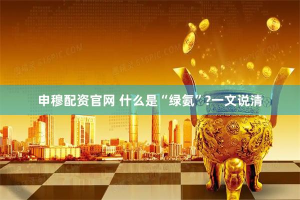 申穆配资官网 什么是“绿氨”?一文说清