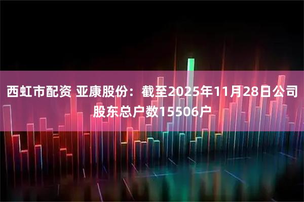 西虹市配资 亚康股份：截至2025年11月28日公司股东总户数15506户