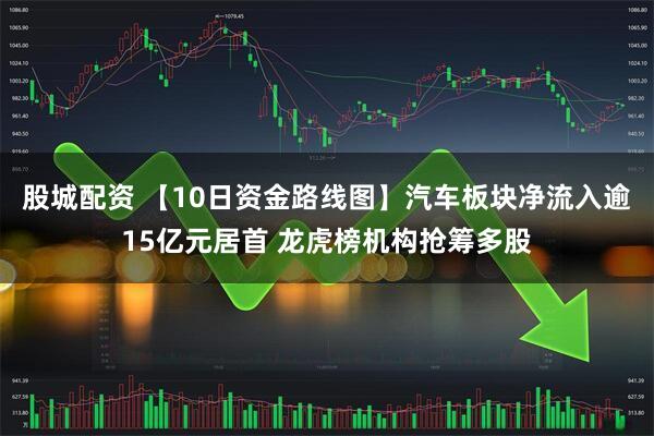股城配资 【10日资金路线图】汽车板块净流入逾15亿元居首 龙虎榜机构抢筹多股