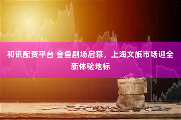 和讯配资平台 金鱼剧场启幕，上海文旅市场迎全新体验地标
