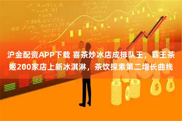 沪金配资APP下载 喜茶炒冰店成排队王，霸王茶姬200家店上新冰淇淋，茶饮探索第二增长曲线